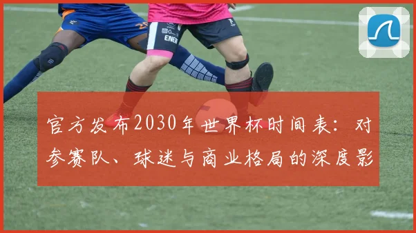 官方发布2030年世界杯时间表:对参赛队、球迷与商业格局的深度影响