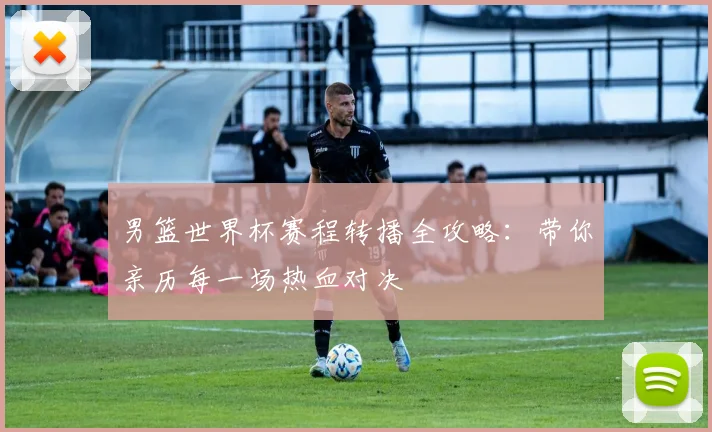 男篮世界杯赛程转播全攻略:带你亲历每一场热血对决