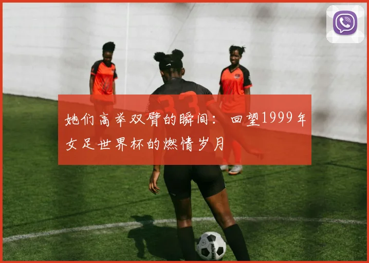 她们高举双臂的瞬间：回望1999年女足世界杯的燃情岁月