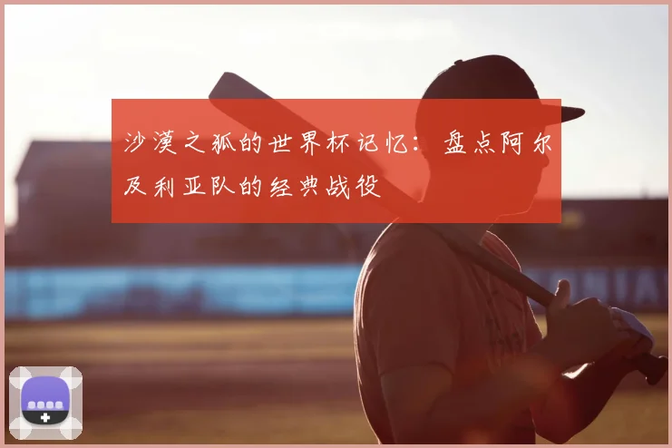 沙漠之狐的世界杯记忆：盘点阿尔及利亚队的经典战役