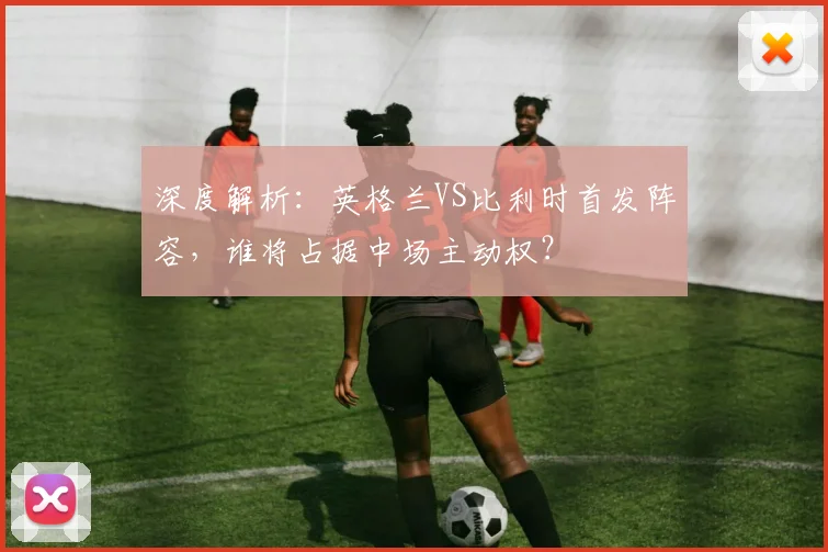 深度解析：英格兰VS比利时首发阵容，谁将占据中场主动权？
