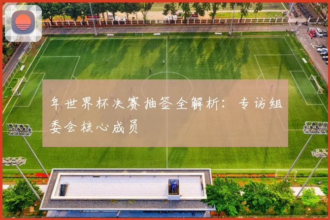 年世界杯决赛抽签全解析：专访组委会核心成员