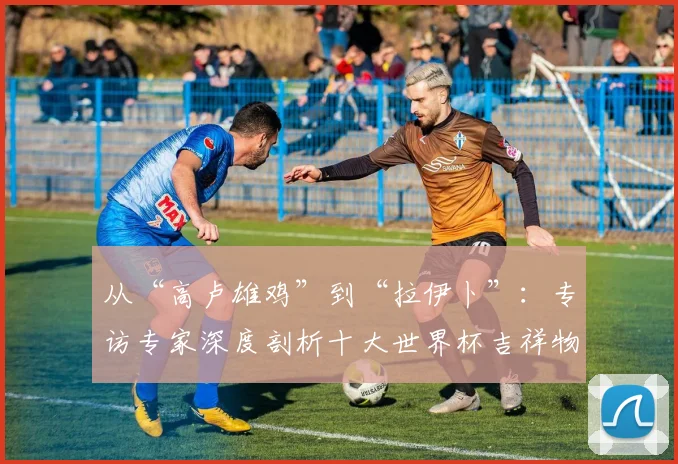 从“高卢雄鸡”到“拉伊卜”：专访专家深度剖析十大世界杯吉祥物设计哲学